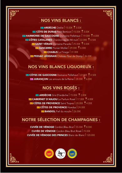 Nos vins BLANCS :  IGP Ardèche ORÉLIE k 15.00€  a 3.00€   IGP Côte de Duras PETIT BERTICOT k 15.00€  a 3.00€  IGP Harmonie de Gascogne Domaine PELLEHAUT  k 19.00€  a 4.00€  IGP Côtes Catalanes CHARDONNAY dE MI-NUIT k 22.00€  a 4.50€  AOP SAINT VÉRAN Domaine Paradis k 25.00€  a 5.00€   AOP SANCERRE Florian Mollet k 29.00€  a 6.00€   AOP CHABLIS Le Finage k 31.00€ AOP PESSAC LÉOGNAN Château Tour de Domy k 36.00€   Nos vins BLANCS LIQUOREUX :  IGP Côtes de Gascogne Domaine PELLEHAUT k 22.00€  a 4.50€ AOC JURANÇON Les amours de la Reine k 28.00€  a 6.00€   Nos vins rOSÉS :  IGP Ardèche GRIS D’ARDÈCHE k 15.00€  a 3.00€ AOP CABERNET D’ANJOU Le Parfum Rosé k 17.00€  a 4.00€  AOP CÔTES DE PROVENCE Saint Tropez k 20.00€  a 4.00€  AOP CÔTES DE PROVENCE Hoedus k 24.00€  AOP BANDOL Fief du moulin k 26.00€   NoTRE SÉLECTION DE CHAMPAGNES :  Cuvée de vénoge Cordon Bleu Brut k 55.00€  a 8.00€ Cuvée de vénoge Cordon Bleu Brut Rosé k 70.00€   Cuvée de vénogE DES PRINCES Blanc de Blanc k 120.00€