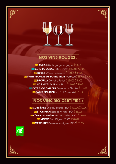 Nos vins rouges :  AOP DURAS 50 cl La grange aux garçons k 9.00€ IGP Côte de Duras PETIT BERTICOT k 15.00€  a 3.50€   AOP BUZET Sans (sans sulfites ajoutés) k 16.00€  a 3.50€ AOP SAINT NICOLAS DE BOURGUEUIL Malibeau k 23.00€  a 4.50€ AOP BROUILLY Domaine Pavian k 22.00€  a 4.00€ AOP Pic Saint Loup Haut Lirou k 25.00€  a 5.00€ IGP PAYS D’OC GATEFER Domaine La Clapière k 31.00€  AOP SAINT ÉMILION Cap d’or P.P. Janoueix k 31.00€     Nos vins BIO CERTIFIÉS :  AOP CORBIÈRES Château de Luc “BIO” k 19.00€  a 4.00€   AOP ST CHINIAN Gaïa de Fortan “BIO” k 25.00€   AOP CÔTES DU RHÔNE Les coccinelles “BIO” k 26.00€ AOP MÉDOC Tour Prignan “BIO” k 28.00€ AOP MERCUREY Domaine les vignes “BIO” k 35.00€