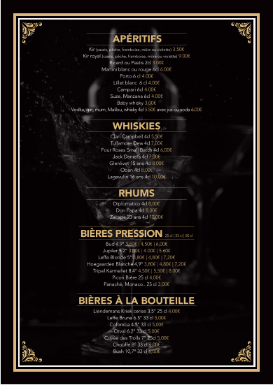 APÉRITIFS Kir (cassis, pêche, framboise, mûre ou violette) 3.50€  Kir royal (cassis, pêche, framboise, mûre ou violette) 9.00€  Ricard ou Pastis 2cl 3.00€  Martini blanc ou rouge 6cl 4.00€  Porto 6 cl 4.00€  Lillet blanc  6 cl 4.00€  Campari 6cl 4.00€  Suze, Manzana 6cl 4.00€  Baby whisky 3.00€  Vodka, gin, rhum, Malibu, whisky 4cl 5.50€ avec jus ou soda 6.00€   WHISKIES Clan Campbell 4cl 5,50€  Tullamore Dew 4cl 7,00€  Four Roses Small Batch 4cl 6,00€  Jack Daniel’s 4cl 7,00€  Glenlivet 15 ans 4cl 8,00€ Oban 4cl 8,00€  Lagavulin 16 ans 4cl 10,00€   RHUMS  Diplomatico 4cl 8,00€  Don Papa 4cl 8,00€ Zacapa 23 ans 4cl 10,00€    BIÈRES PRESSION 25 cl | 33 cl | 50 cl   Bud 4.9° 3,50€ | 4,50€ | 6,00€  Jupiler 5.2° 3.00€ | 4.00€ | 5.60€  Leffe Blonde 5° 3,80€ | 4,80€ | 7,20€  Hoegaarden Blanche 4,9° 3,80€ | 4,80€ | 7,20€  Tripel Karmeliet 8.4° 4,50€ | 5,50€ | 8,00€  Picon Bière 25 cl 4,00€  Panaché, Monaco.. 25 cl 3,00€   BIÈRES À LA BOUTEILLE Liendemans Kriek cerise 3.5° 25 cl 4.00€  Leffe Brune 6.5° 33 cl 5,00€  Colomba 4.5° 33 cl 5,00€  Orval 6.2° 33 cl 5,00€  Cuvée des Trolls 7° 25cl 5,00€  Chouffe 8° 33 cl 6,00€  Bush 10,7° 33 cl 6,00€